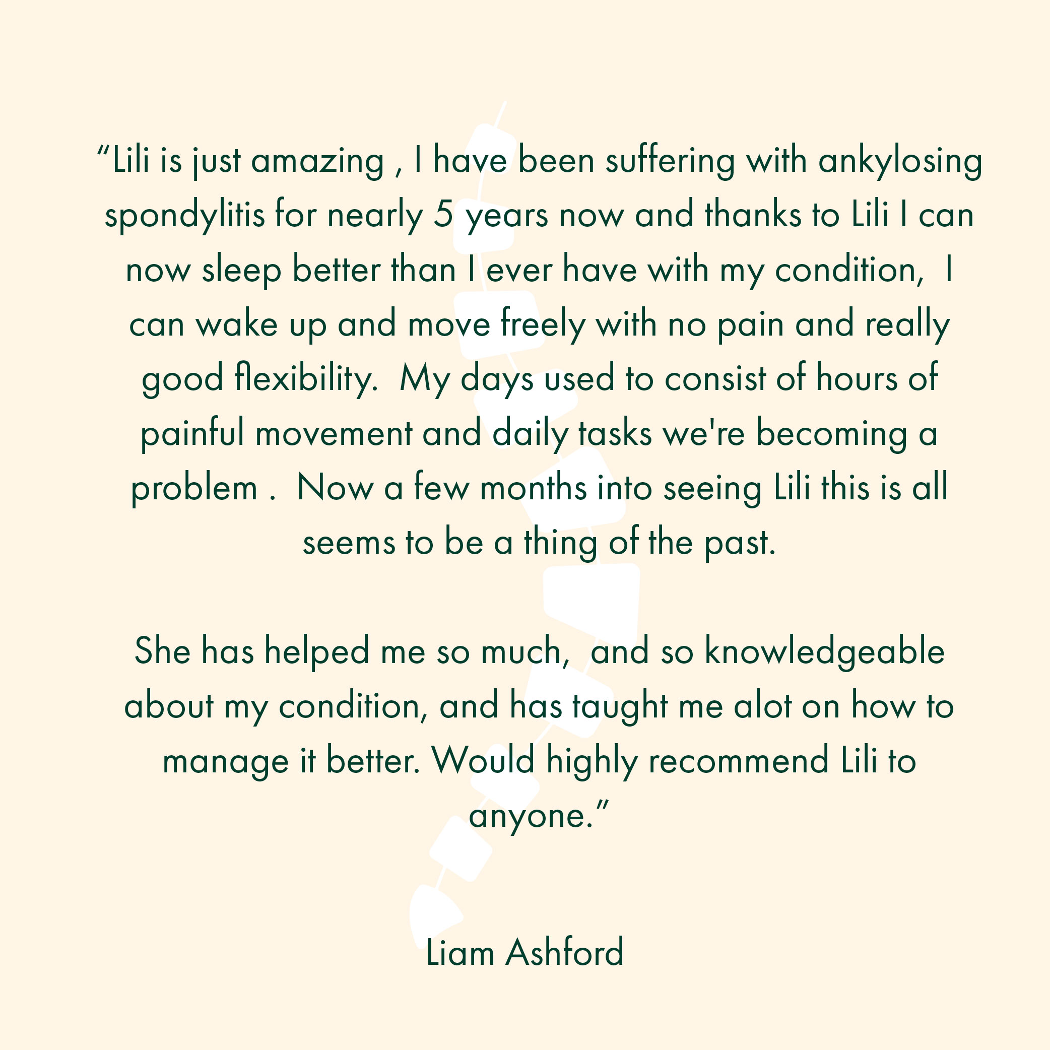 “Lili is just amazing , I have been suffering with ankylosing spondylitis for nearly 5 years now and thanks to Lili I can now sleep better than I ever have with my condition, I can wake up and move freely with no pain and really good flexibility. My days used to consist of hours of painful movement and daily tasks we're becoming a problem . Now a few months into seeing Lili this is all seems to be a thing of the past. She has helped me so much, and so knowledgeable about my condition, and has taught me alot on how to manage it better. Would highly recommend Lili to anyone.”