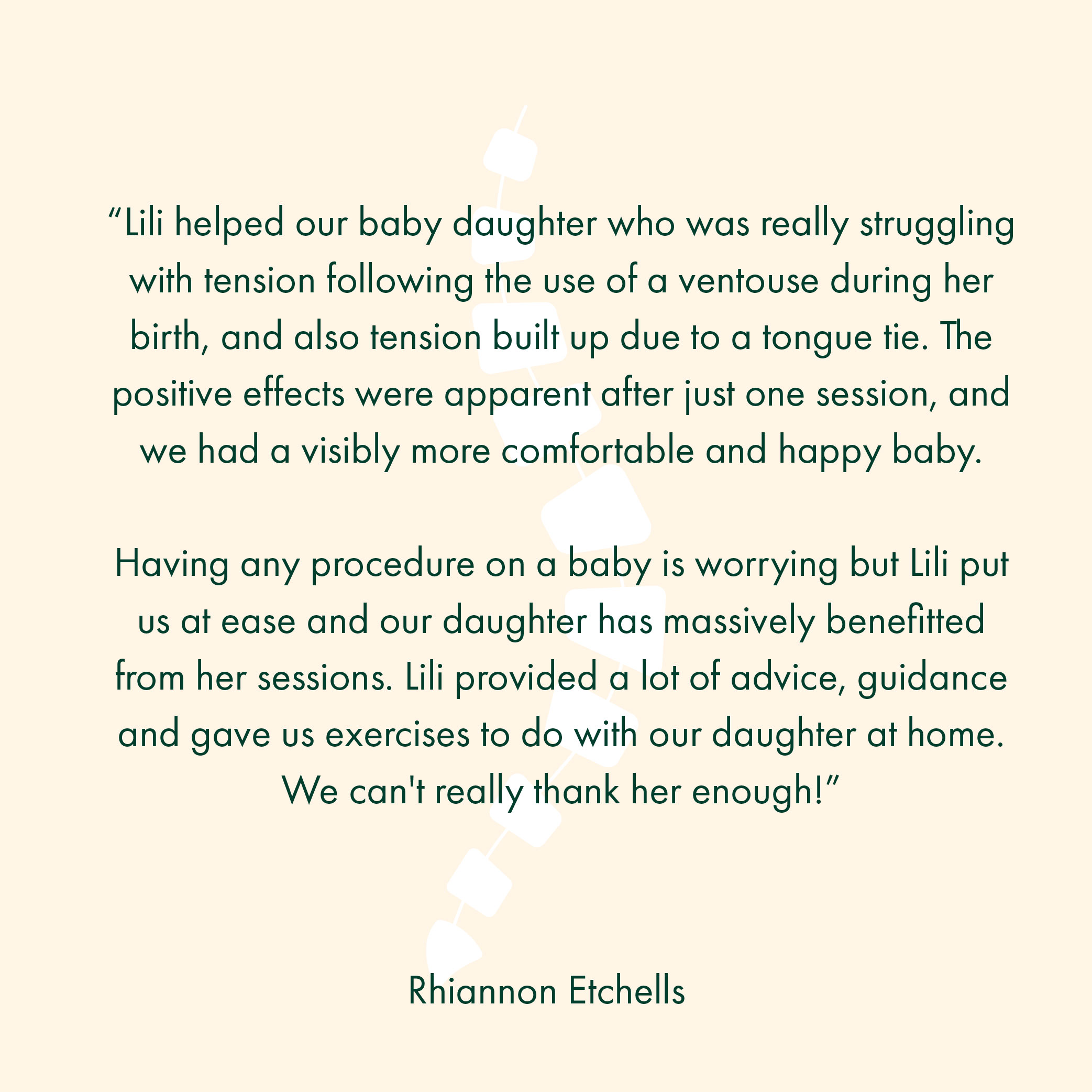 “Lili helped our baby daughter who was really struggling with tension following the use of a ventouse during her birth, and also tension built up due to a tongue tie. The positive effects were apparent after just one session, and we had a visibly more comfortable and happy baby. Having any procedure on a baby is worrying but Lili put us at ease and our daughter has massively benefitted from her sessions. Lili provided a lot of advice, guidance and gave us exercises to do with our daughter at home. We can't really thank her enough!”