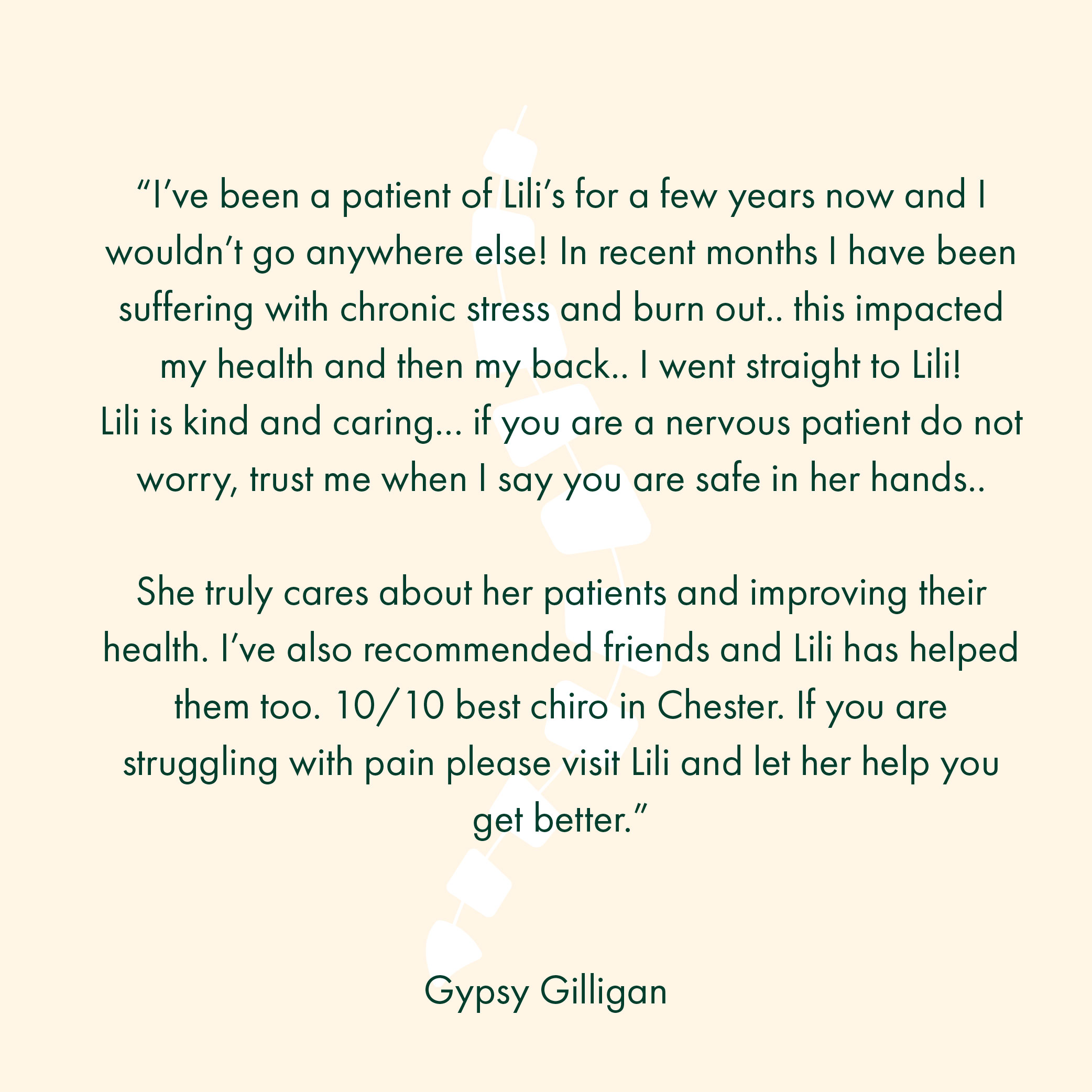 “I’ve been a patient of Lili’s for a few years now and I wouldn’t go anywhere else! In recent months I have been suffering with chronic stress and burn out.. this impacted my health and then my back.. I went straight to Lili! Lili is kind and caring... if you are a nervous patient do not worry, trust me when I say you are safe in her hands.. She truly cares about her patients and improving their health. I’ve also recommended friends and Lili has helped them too. 10/10 best chiro in Chester. If you are struggling with pain please visit Lili and let her help you get better.”