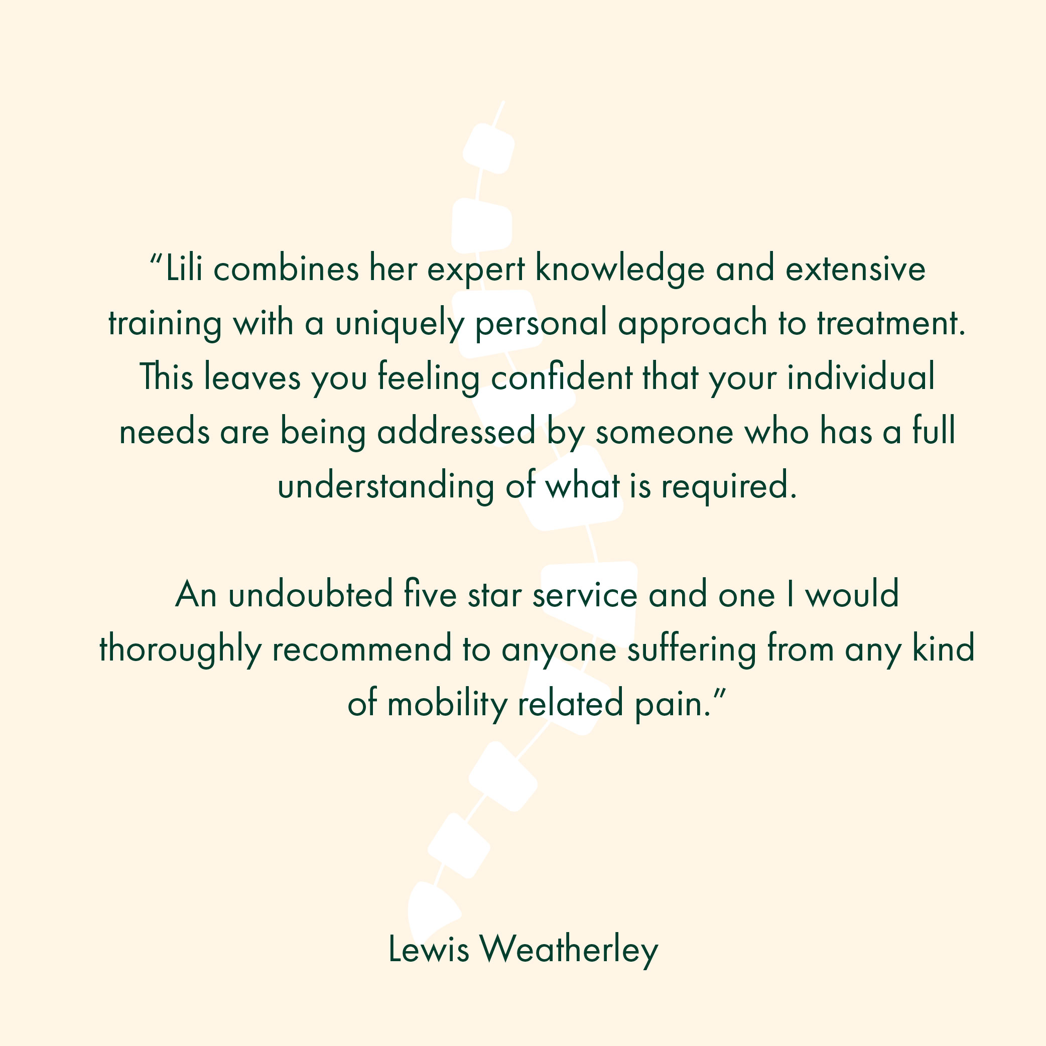 “Lili combines her expert knowledge and extensive training with a uniquely personal approach to treatment. This leaves you feeling confident that your individual needs are being addressed by someone who has a full understanding of what is required. An undoubted five star service and one I would thoroughly recommend to anyone suffering from any kind of mobility related pain.”