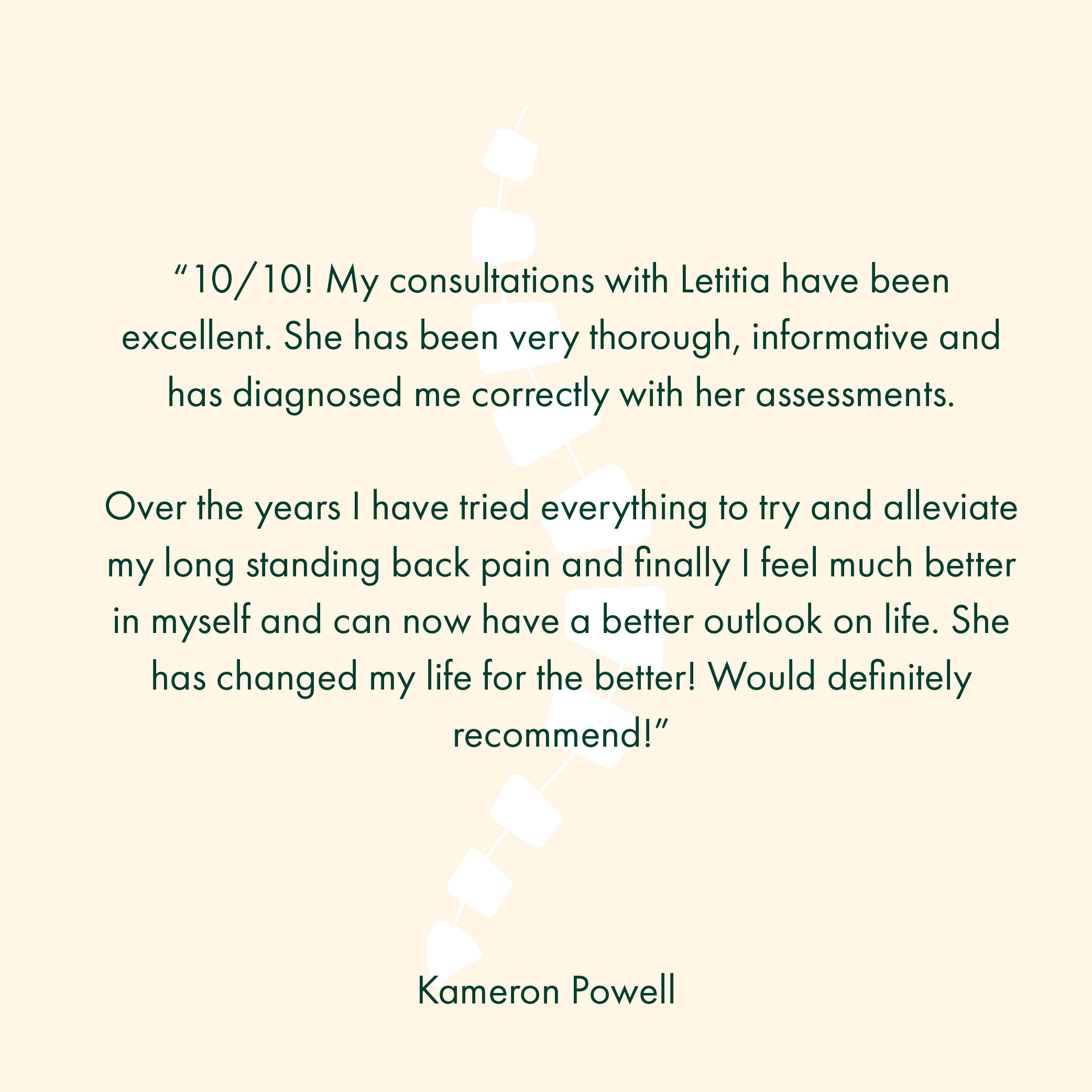 “10/10! My consultations with Letitia have been excellent. She has been very thorough, informative and has diagnosed me correctly with her assessments. Over the years I have tried everything to try and alleviate my long standing back pain and finally I feel much better in myself and can now have a better outlook on life. She has changed my life for the better! Would definitely recommend!”