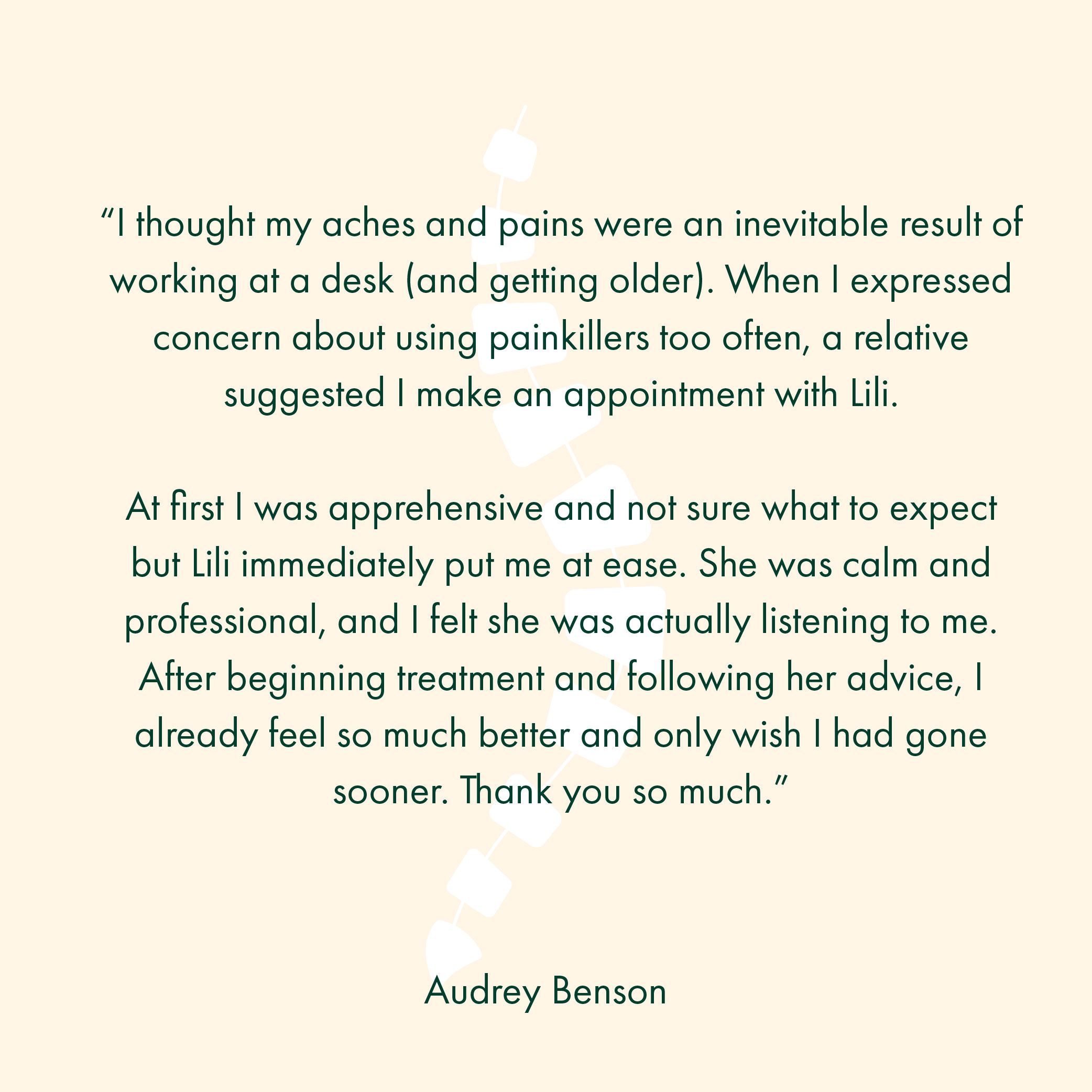 “I thought my aches and pains were an inevitable result of working at a desk (and getting older). When I expressed concern about using painkillers too often, a relative suggested I make an appointment with Lili. At first I was apprehensive and not sure what to expect but Lili immediately put me at ease. She was calm and professional, and I felt she was actually listening to me. After beginning treatment and following her advice, I already feel so much better and only wish I had gone sooner. Thank you so much.”